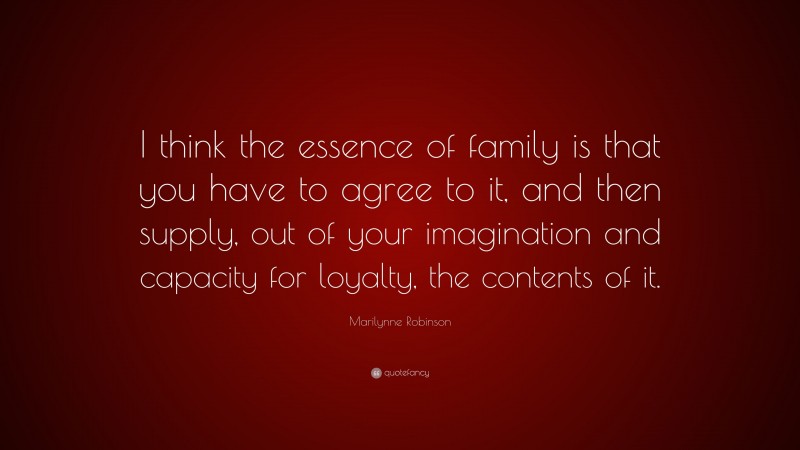 Marilynne Robinson Quote: “I think the essence of family is that you have to agree to it, and then supply, out of your imagination and capacity for loyalty, the contents of it.”