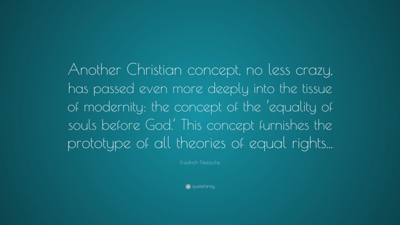 Friedrich Nietzsche Quote: “Another Christian concept, no less crazy, has passed even more deeply into the tissue of modernity: the concept of the ‘equality of souls before God.’ This concept furnishes the prototype of all theories of equal rights...”