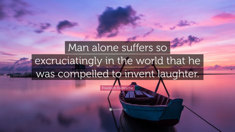 Friedrich Nietzsche Quote: “Man alone suffers so excruciatingly in the world that he was compelled to invent laughter.”