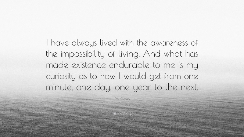 Emil Cioran Quote: “I have always lived with the awareness of the impossibility of living. And what has made existence endurable to me is my curiosity as to how I would get from one minute, one day, one year to the next.”