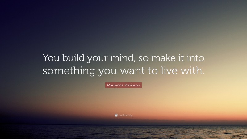 Marilynne Robinson Quote: “You build your mind, so make it into something you want to live with.”