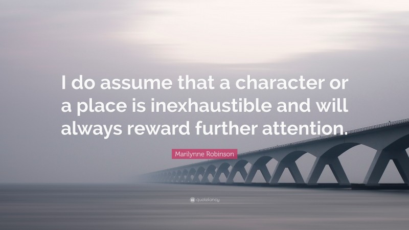 Marilynne Robinson Quote: “I do assume that a character or a place is inexhaustible and will always reward further attention.”
