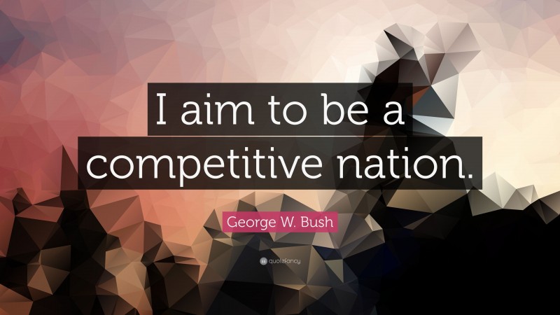 George W. Bush Quote: “I aim to be a competitive nation.”