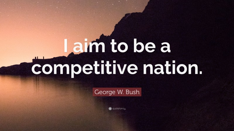 George W. Bush Quote: “I aim to be a competitive nation.”