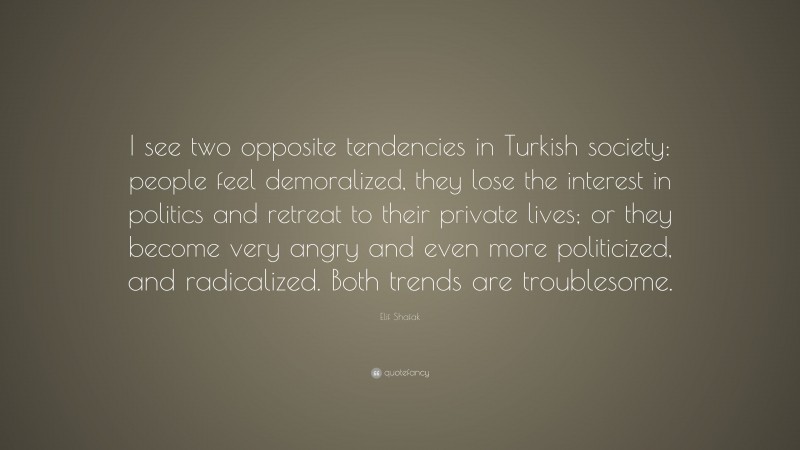 Elif Shafak Quote: “I see two opposite tendencies in Turkish society: people feel demoralized, they lose the interest in politics and retreat to their private lives; or they become very angry and even more politicized, and radicalized. Both trends are troublesome.”