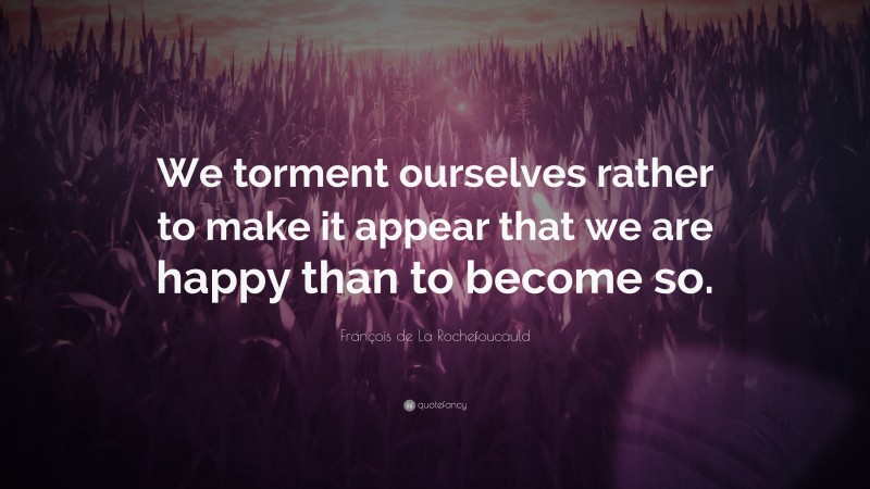 François de La Rochefoucauld Quote: “We torment ourselves rather to make it appear that we are happy than to become so.”