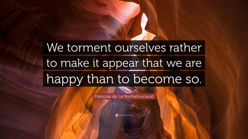 François de La Rochefoucauld Quote: “We torment ourselves rather to make it appear that we are happy than to become so.”