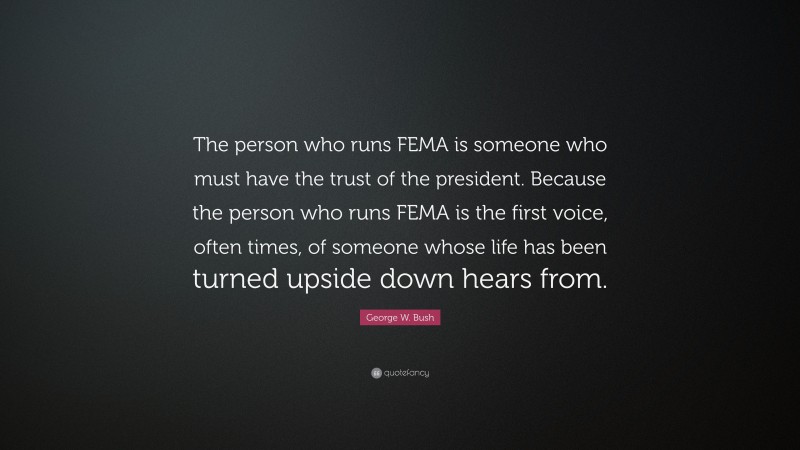 George W. Bush Quote: “The person who runs FEMA is someone who must have the trust of the president. Because the person who runs FEMA is the first voice, often times, of someone whose life has been turned upside down hears from.”