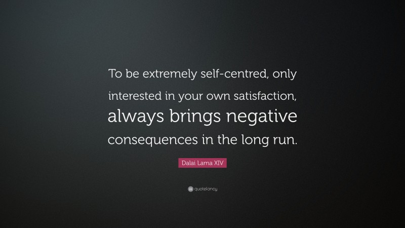 Dalai Lama XIV Quote: “To be extremely self-centred, only interested in your own satisfaction, always brings negative consequences in the long run.”