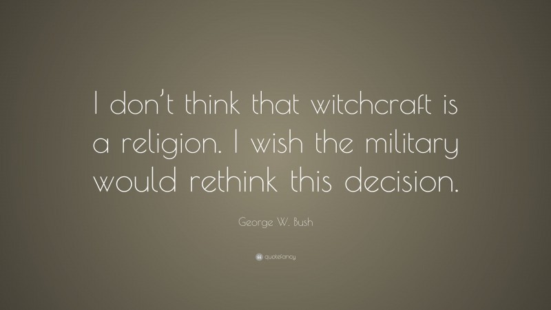 George W. Bush Quote: “I don’t think that witchcraft is a religion. I wish the military would rethink this decision.”
