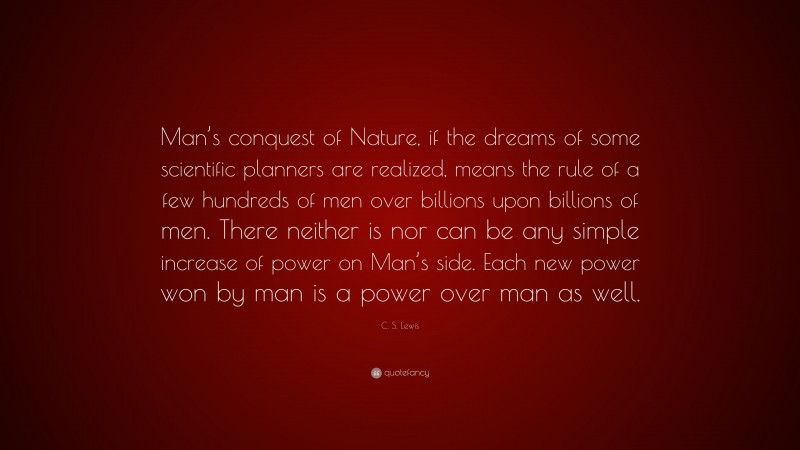 C. S. Lewis Quote: “Man’s conquest of Nature, if the dreams of some scientific planners are realized, means the rule of a few hundreds of men over billions upon billions of men. There neither is nor can be any simple increase of power on Man’s side. Each new power won by man is a power over man as well.”