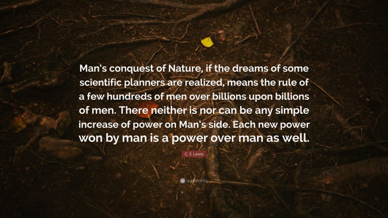 C. S. Lewis Quote: “Man’s conquest of Nature, if the dreams of some scientific planners are realized, means the rule of a few hundreds of men over billions upon billions of men. There neither is nor can be any simple increase of power on Man’s side. Each new power won by man is a power over man as well.”