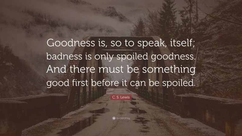 C. S. Lewis Quote: “Goodness is, so to speak, itself; badness is only spoiled goodness. And there must be something good first before it can be spoiled.”