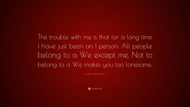 Carson McCullers Quote: “The trouble with me is that for a long time I have just been an I person. All people belong to a We except me. Not to belong to a We makes you too lonesome.”