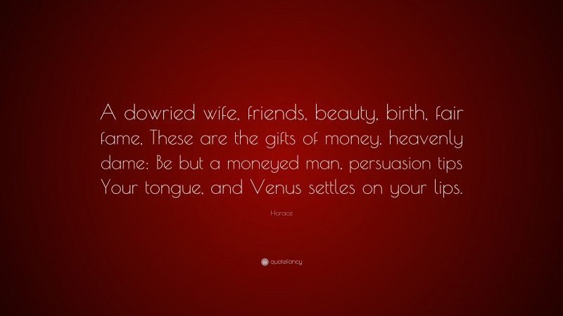 Horace Quote: “A dowried wife, friends, beauty, birth, fair fame, These are the gifts of money, heavenly dame: Be but a moneyed man, persuasion tips Your tongue, and Venus settles on your lips.”