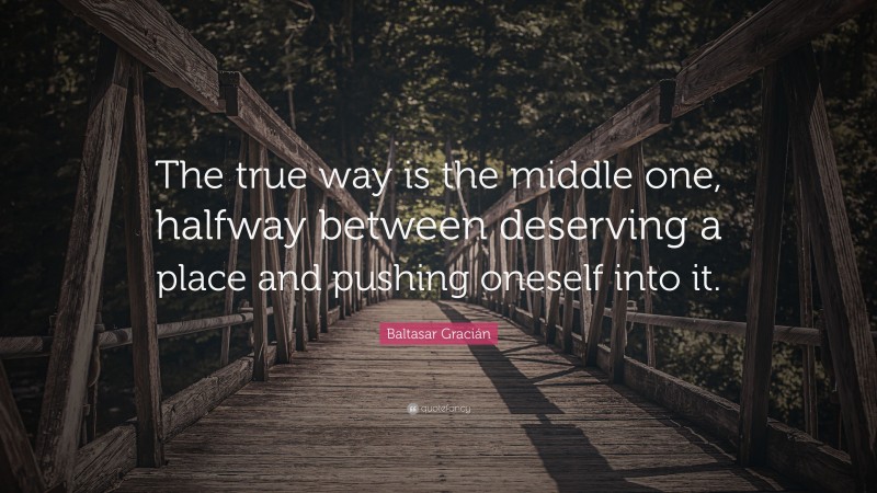 Baltasar Gracián Quote: “The true way is the middle one, halfway between deserving a place and pushing oneself into it.”
