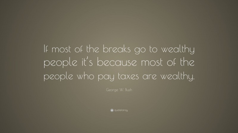 George W. Bush Quote: “If most of the breaks go to wealthy people it’s because most of the people who pay taxes are wealthy.”