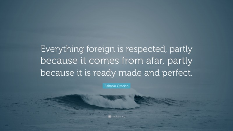Baltasar Gracián Quote: “Everything foreign is respected, partly because it comes from afar, partly because it is ready made and perfect.”