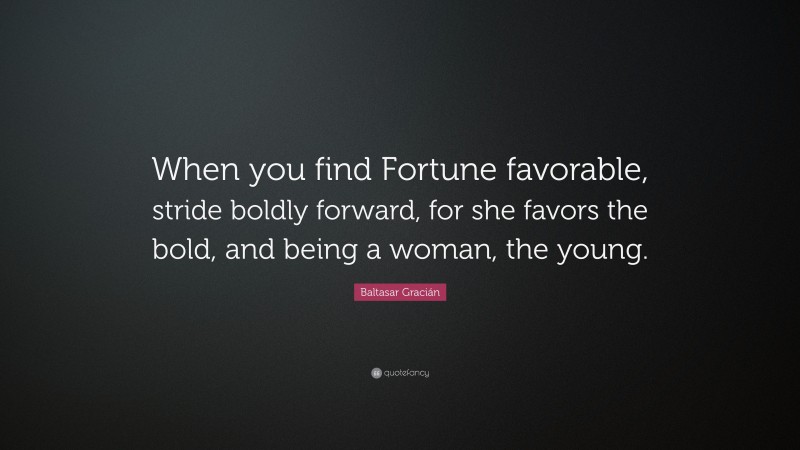 Baltasar Gracián Quote: “When you find Fortune favorable, stride boldly forward, for she favors the bold, and being a woman, the young.”
