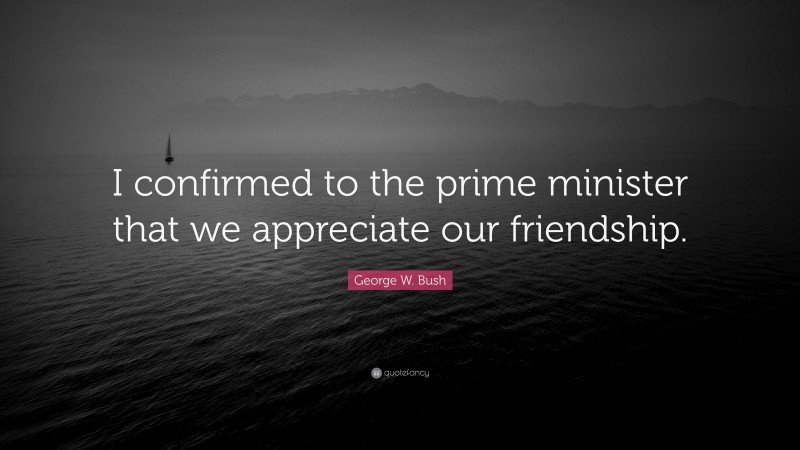 George W. Bush Quote: “I confirmed to the prime minister that we appreciate our friendship.”