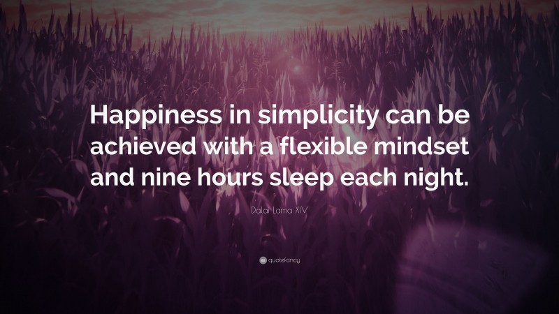 Dalai Lama XIV Quote: “Happiness in simplicity can be achieved with a flexible mindset and nine hours sleep each night.”