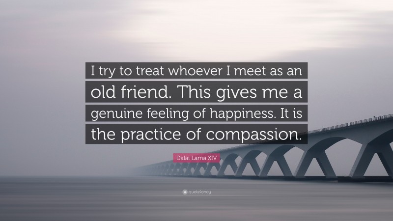 Dalai Lama XIV Quote: “I try to treat whoever I meet as an old friend. This gives me a genuine feeling of happiness. It is the practice of compassion.”
