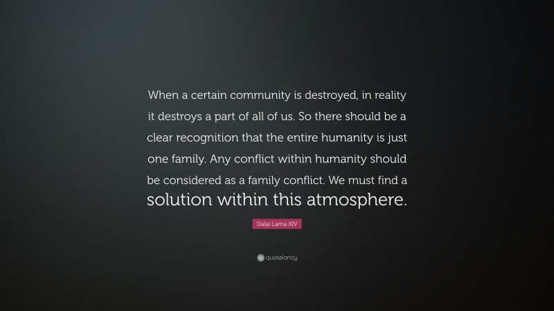 Dalai Lama XIV Quote: “When a certain community is destroyed, in reality it destroys a part of all of us. So there should be a clear recognition that the entire humanity is just one family. Any conflict within humanity should be considered as a family conflict. We must find a solution within this atmosphere.”