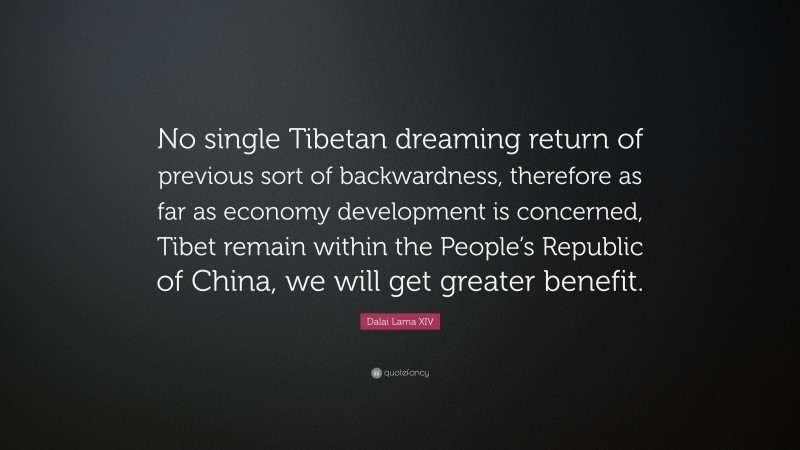 Dalai Lama XIV Quote: “No single Tibetan dreaming return of previous sort of backwardness, therefore as far as economy development is concerned, Tibet remain within the People’s Republic of China, we will get greater benefit.”