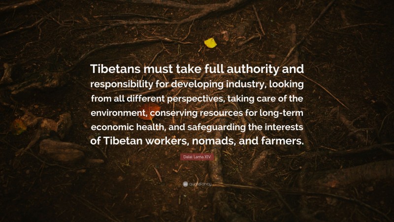 Dalai Lama XIV Quote: “Tibetans must take full authority and responsibility for developing industry, looking from all different perspectives, taking care of the environment, conserving resources for long-term economic health, and safeguarding the interests of Tibetan workers, nomads, and farmers.”
