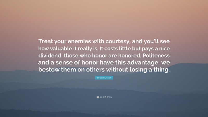 Baltasar Gracián Quote: “Treat your enemies with courtesy, and you’ll see how valuable it really is. It costs little but pays a nice dividend: those who honor are honored. Politeness and a sense of honor have this advantage: we bestow them on others without losing a thing.”
