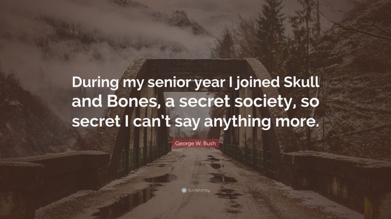 George W. Bush Quote: “During my senior year I joined Skull and Bones, a secret society, so secret I can’t say anything more.”
