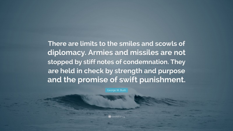 George W. Bush Quote: “There are limits to the smiles and scowls of diplomacy. Armies and missiles are not stopped by stiff notes of condemnation. They are held in check by strength and purpose and the promise of swift punishment.”