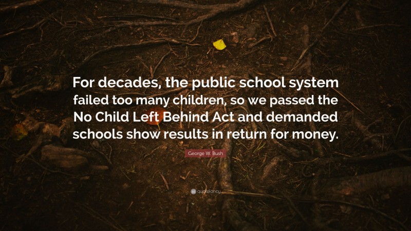 George W. Bush Quote: “For decades, the public school system failed too many children, so we passed the No Child Left Behind Act and demanded schools show results in return for money.”