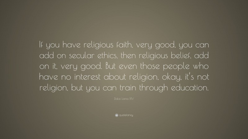 Dalai Lama XIV Quote: “If you have religious faith, very good, you can add on secular ethics, then religious belief, add on it, very good. But even those people who have no interest about religion, okay, it’s not religion, but you can train through education.”