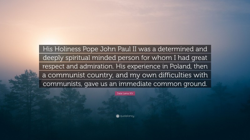 Dalai Lama XIV Quote: “His Holiness Pope John Paul II was a determined and deeply spiritual minded person for whom I had great respect and admiration. His experience in Poland, then a communist country, and my own difficulties with communists, gave us an immediate common ground.”