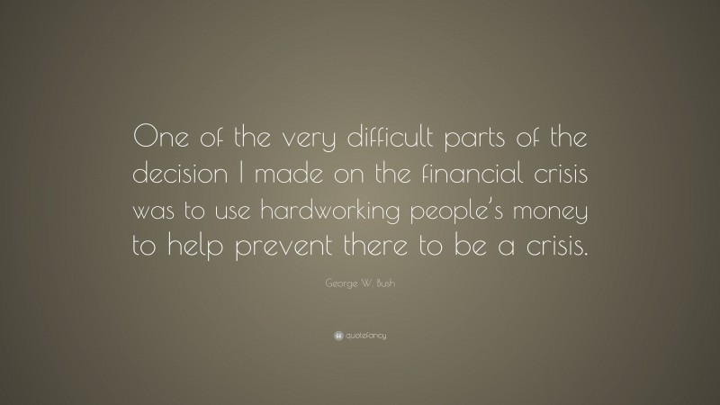 George W. Bush Quote: “One of the very difficult parts of the decision I made on the financial crisis was to use hardworking people’s money to help prevent there to be a crisis.”