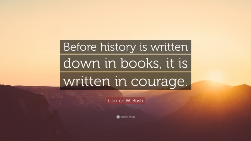 George W. Bush Quote: “Before history is written down in books, it is written in courage.”