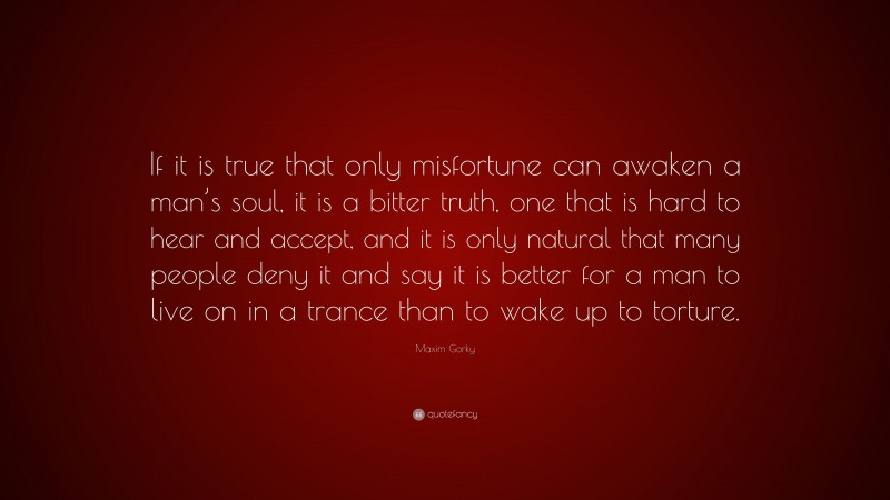 Maxim Gorky Quote: “If it is true that only misfortune can awaken a man’s soul, it is a bitter truth, one that is hard to hear and accept, and it is only natural that many people deny it and say it is better for a man to live on in a trance than to wake up to torture.”