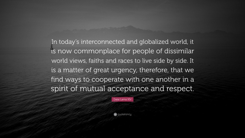 Dalai Lama XIV Quote: “In today’s interconnected and globalized world, it is now commonplace for people of dissimilar world views, faiths and races to live side by side. It is a matter of great urgency, therefore, that we find ways to cooperate with one another in a spirit of mutual acceptance and respect.”