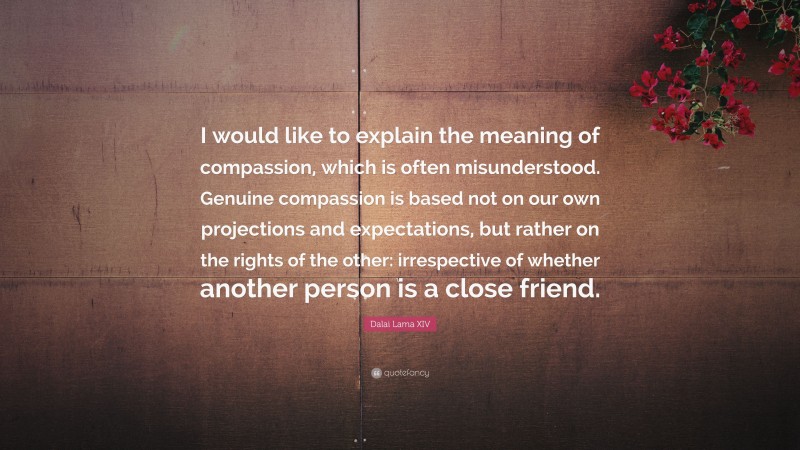 Dalai Lama XIV Quote: “I would like to explain the meaning of compassion, which is often misunderstood. Genuine compassion is based not on our own projections and expectations, but rather on the rights of the other: irrespective of whether another person is a close friend.”