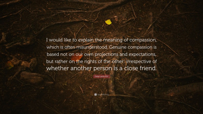 Dalai Lama XIV Quote: “I would like to explain the meaning of compassion, which is often misunderstood. Genuine compassion is based not on our own projections and expectations, but rather on the rights of the other: irrespective of whether another person is a close friend.”