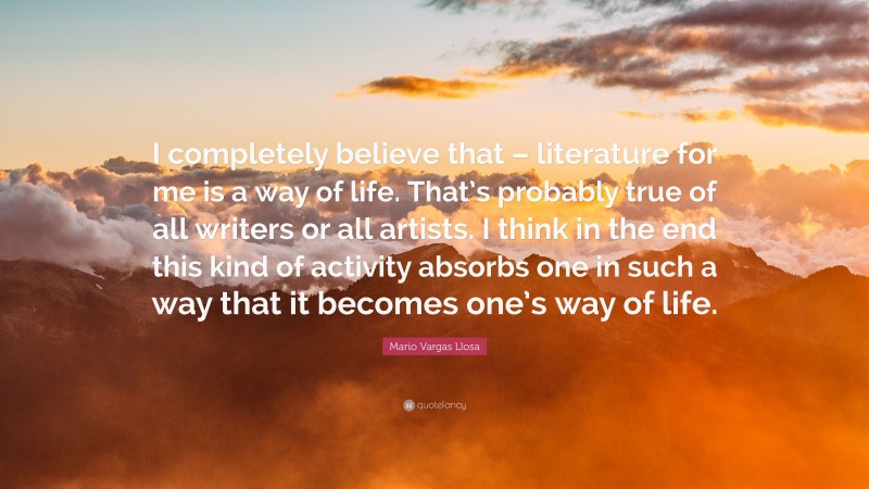 Mario Vargas Llosa Quote: “I completely believe that – literature for me is a way of life. That’s probably true of all writers or all artists. I think in the end this kind of activity absorbs one in such a way that it becomes one’s way of life.”