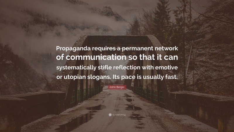 John Berger Quote: “Propaganda requires a permanent network of communication so that it can systematically stifle reflection with emotive or utopian slogans. Its pace is usually fast.”