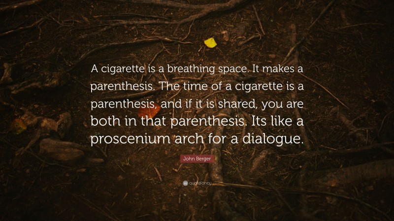 John Berger Quote: “A cigarette is a breathing space. It makes a parenthesis. The time of a cigarette is a parenthesis, and if it is shared, you are both in that parenthesis. Its like a proscenium arch for a dialogue.”