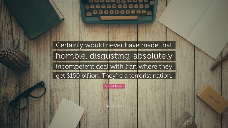 Donald Trump Quote: “Certainly would never have made that horrible, disgusting, absolutely incompetent deal with Iran where they get $150 billion. They’re a terrorist nation.”