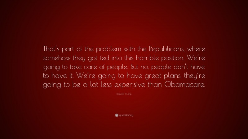 Donald Trump Quote: “That’s part of the problem with the Republicans, where somehow they got fed into this horrible position. We’re going to take care of people. But no, people don’t have to have it. We’re going to have great plans, they’re going to be a lot less expensive than Obamacare.”