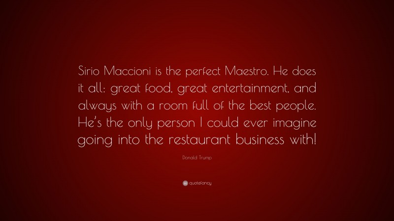 Donald Trump Quote: “Sirio Maccioni is the perfect Maestro. He does it all: great food, great entertainment, and always with a room full of the best people. He’s the only person I could ever imagine going into the restaurant business with!”