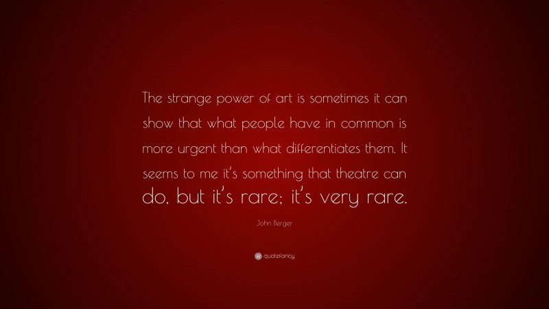 John Berger Quote: “The strange power of art is sometimes it can show that what people have in common is more urgent than what differentiates them. It seems to me it’s something that theatre can do, but it’s rare; it’s very rare.”