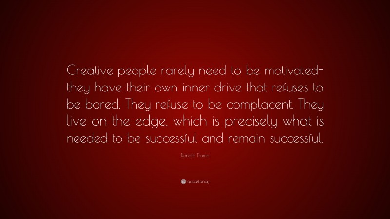 Donald Trump Quote: “Creative people rarely need to be motivated-they have their own inner drive that refuses to be bored. They refuse to be complacent. They live on the edge, which is precisely what is needed to be successful and remain successful.”