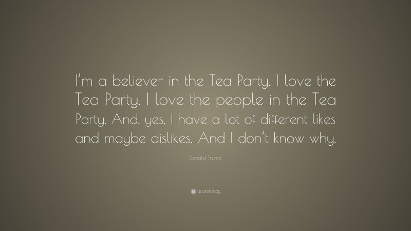 Donald Trump Quote: “I’m a believer in the Tea Party. I love the Tea Party. I love the people in the Tea Party. And, yes, I have a lot of different likes and maybe dislikes. And I don’t know why.”